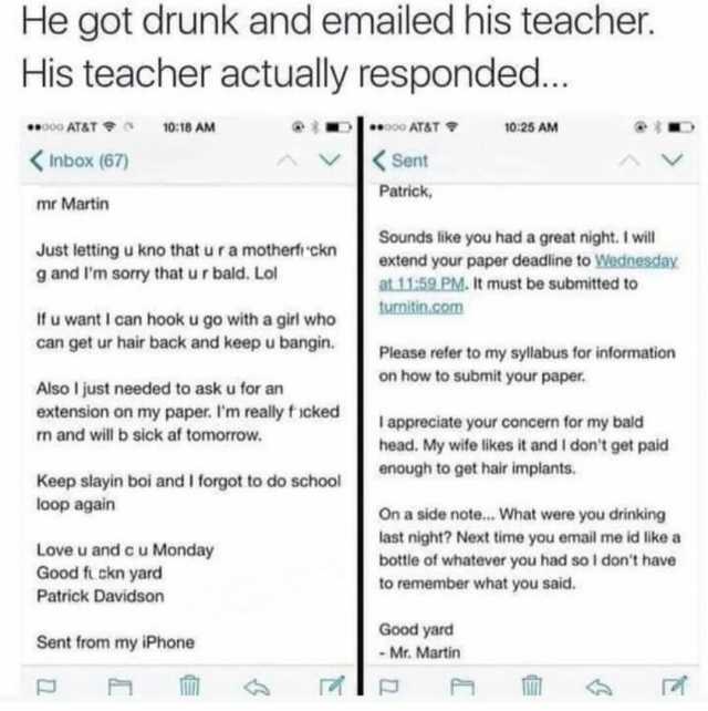 He got drunk and emailed his teacher. His teacher actually responded.. 0oATAT 1018 AM **o0o AT&T 1025 AM Inbox (67) Sent Patrick mr Martin Sounds like you had a great night. I will Just lettingu kno that uramotherf ckn g and lm so