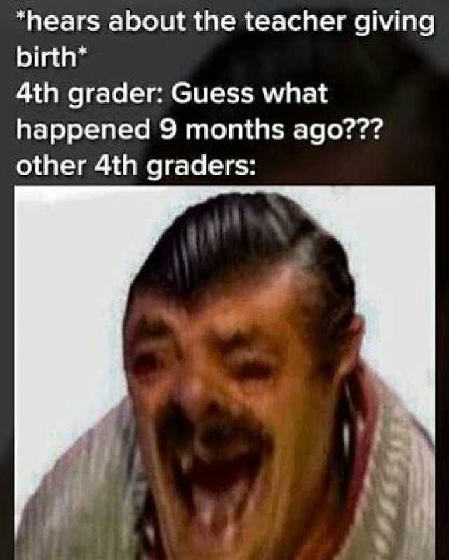 hears about the teacher giving birth* 4th grader Guess what happened 9 months ago other 4th graders