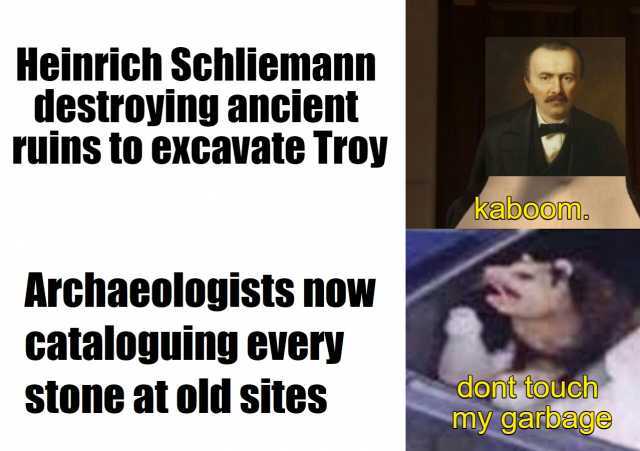 Heinrich Schliemann destroying ancient ruins to excavate Troy Archaeologists noW cataloguing every stone at old sites kaboom. dont touch my garbage