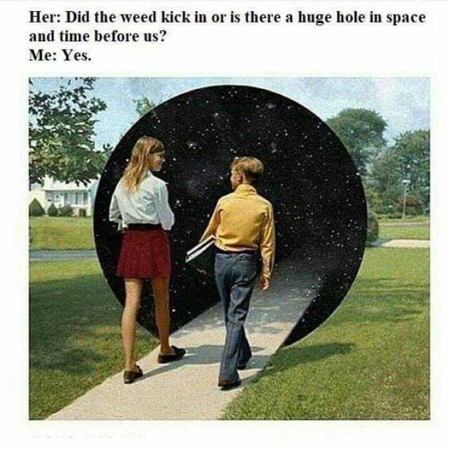 Her Did the weed kick in or is there a huge hole in space and time before us? Me Yes. 