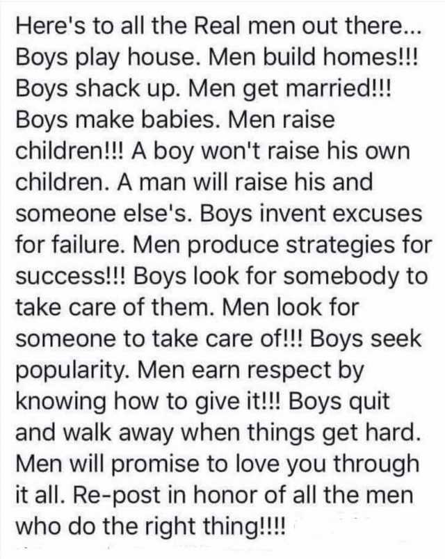Heres to all the Real men out there... Boys play house. Men build homes!! Boys shack up. Men get married!!! Boys make babies. Men raise children!! A boy wont raise his own children. A man will raise his and someone elses. Boys inv