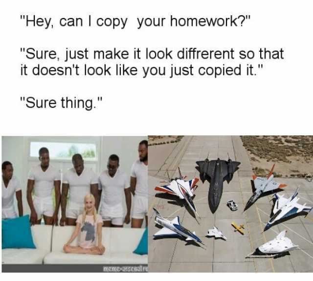 Hey can I copy your homework Sure just make it look diffrerent so that it doesnt look like you just copied it. Sure thing. FRE memexarseoatre