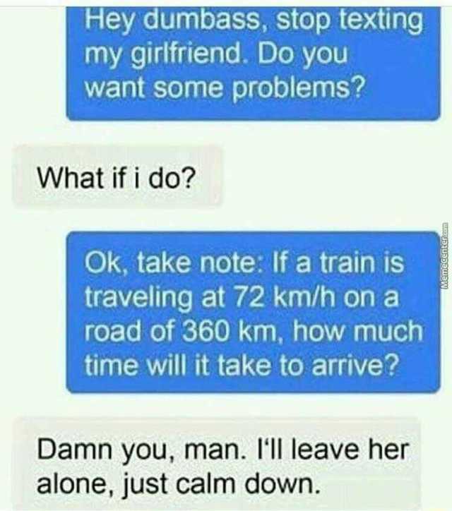 Hey dumbass stop texting my girlfriend. Do you want some problems What if i do Ok take note If a train is traveling at 72 km/h on a road of 360 km how much time will it take to arrive Damn you man. I1 leave her alone just calm dow