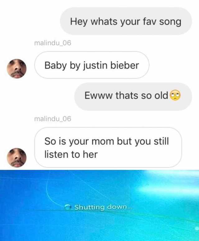 Hey whats your fav song malindu_06 Baby by justin bieber Ewww thats so old malindu_06 So is your mom but you still listen to her Shutting down... 