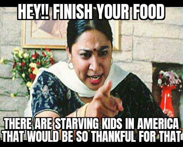 HEYLFINISH YOURFOOD THERE ARESTARVING KIDS IN AMERICA THAT WOULD BE SO THANKFUL FOR THAT