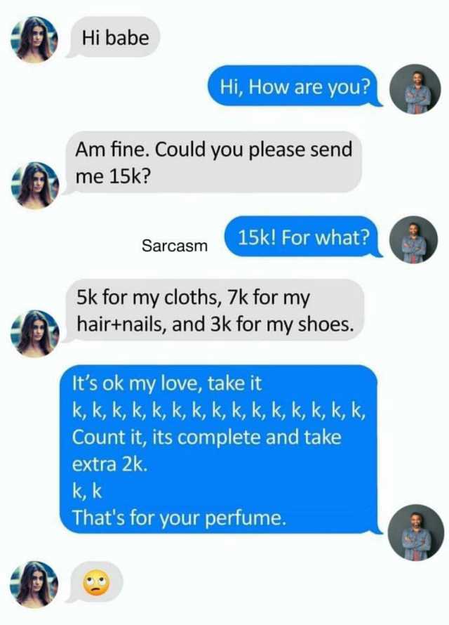 Hi babe Hi How are you Am fine. Could you please send me 15k 15k! For what Sarcasm 5k for my cloths 7k for my hairtnails and 3k for my shoes. Its ok my love take it k k k k k k k k k k k k k k k Count it its complete and take extr