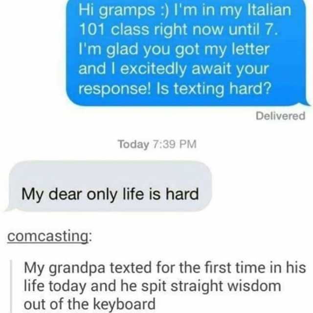 Hi gramps ) lm in my Italian 101 class right now until 7. Im glad you got my letter and I excitedly await your response! Is texting hard Delivered Today 739 PM My dear only life is hard Comcasting My grandpa texted for the first t