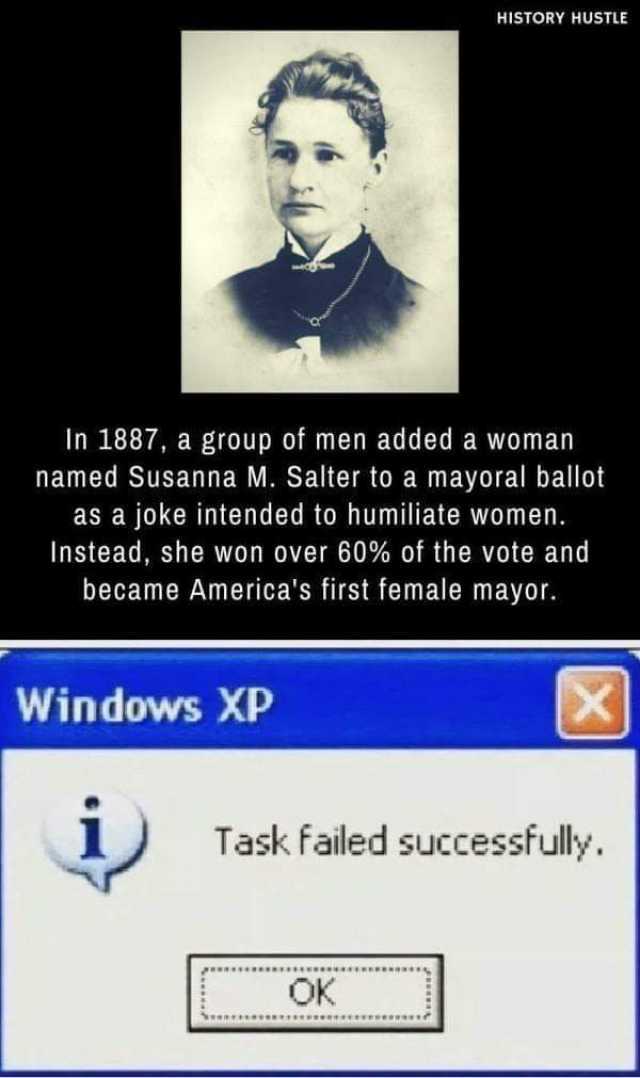 HISTORY HUSTLE In 1887 a group of men added a woman named Susanna M. Salter to a mayoral ballot as a joke intended to humiliate women. Instead she won over 60% of the vote and became Americas first female mayor. Windows XP Task fa