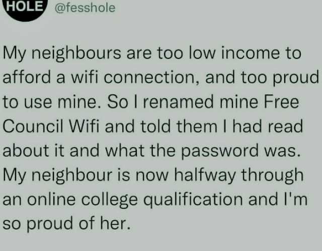 HOLE @fesshole My neighbours are too low income to afford a wifi connection and too proud to use mine. So I renamed mine Free Council Wifi and told them I had read about it and what the password was. My neighbour is now halfway th