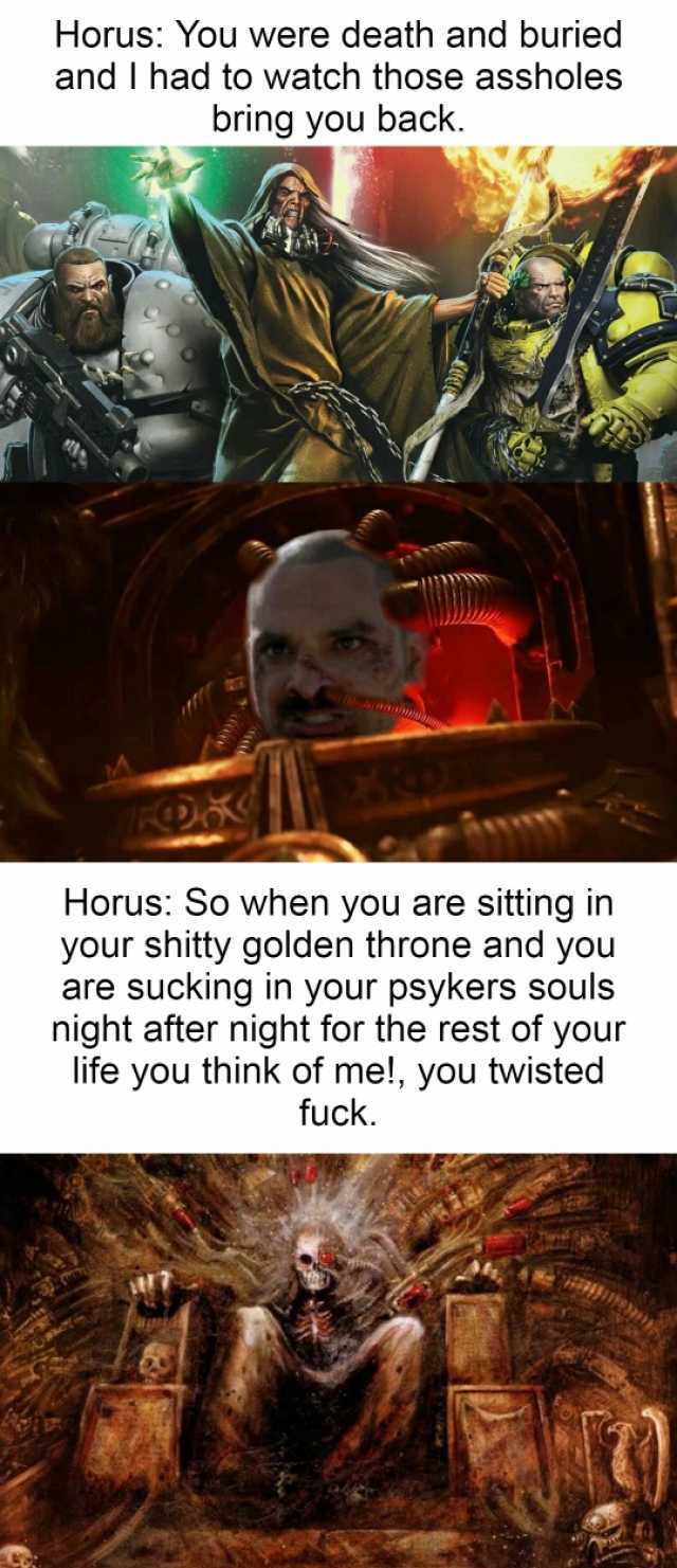 Horus You were death and buried and I had to watch those assholes bring you back. Horus So when you are sitting in your shitty golden throne and you are sucking in your psykers souls night after night for the rest of your life you