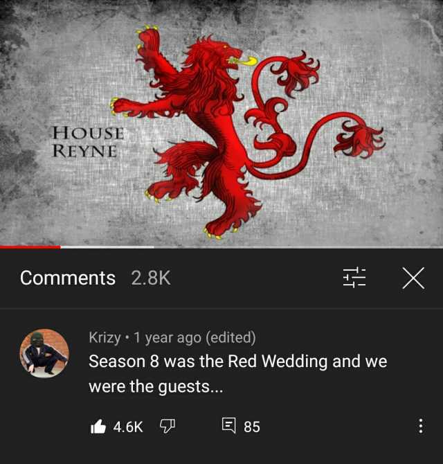 HOUSE REYNE Comments 2.8K X Krizy 1 year ago (edited) Season 8 was the Red Wedding and we were the guests.. 4.6K 85