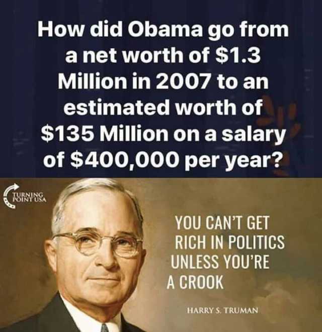 How did Obama go from a net worth of $1.3 Million in 2007 to an estimated worth of $135 Million on a salary of $400000 per year YOU GANT GET RICH IN POLITICS UNLESS YOURE A CROOK HARRY S. TRUMAN