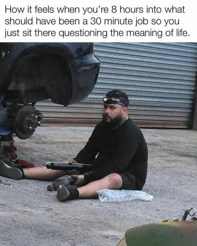 How it feels when youre 8 hours into what should have been a 30 minute job so you just sit there questioning the meaning of life.