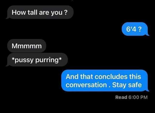 How tall are you 64 Mmmmm pussy purring* And that concludes this conversation. Stay safe Read 600 PM