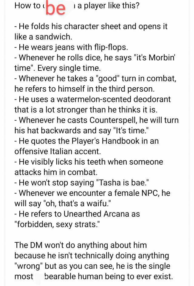 How to be Ia player like this - He folds his character sheet and opens it like a sandwich. - He wears jeans with flip-flops. - Whenever he rolls dice he says its Morbin time. Every single time. - Whenever he takes a good turn in c