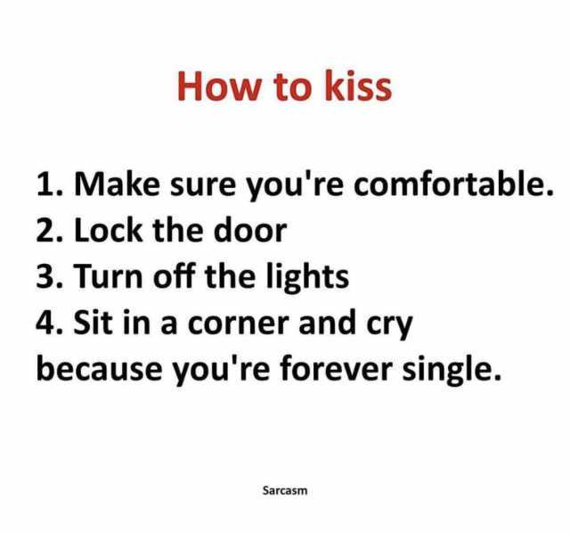 How to kiss 1. Make sure youre comfortable. 2. Lock the door 3. Turn off the lights 4. Sit in a corner and cry because youre forever single. Sarcasm