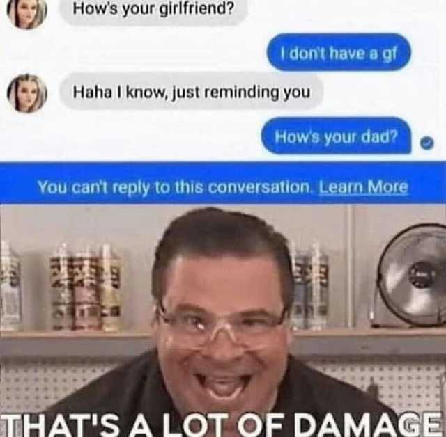 Hows your girlfriend I dont have a gf Haha l know just reminding you Hows your dad You cant reply to this conversation. Learn More THATSA LOT OF DAMAGE