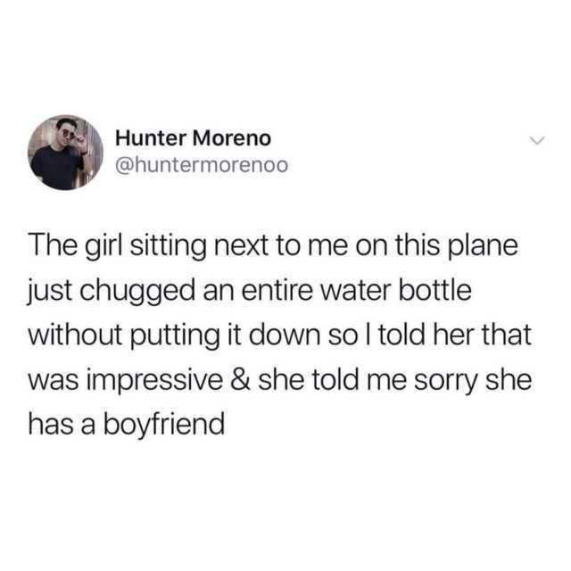 Hunter Moreno @huntermorenoo The girl sitting next to me on th plane just chugged an entire water bottle without putting it down so I told her that was impressive & she told me sorry she has a boyfriend 
