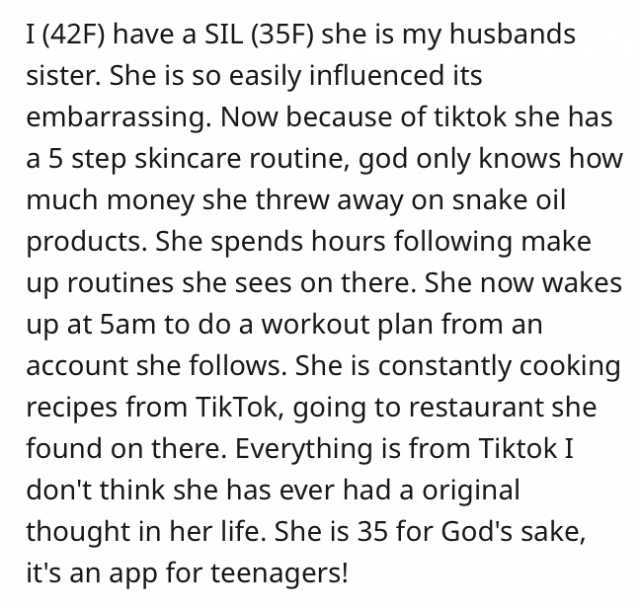 I (42F) have a SIL (35F) she is my husbands sister. She is so easily influenced its embarrassing. Now because of tiktok she has a 5 step skincare routine god only knows how much money she threw away on snake oil products. She spen