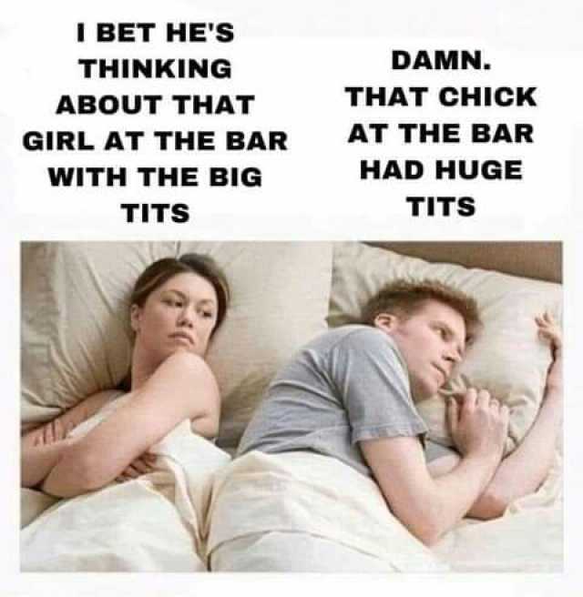 I BET HES THINKING ABOUT THAT GIRL AT THE BAR WITH THE BIG TITS DAMN. THAT CHICK AT THE BAR HAD HUGE TITS