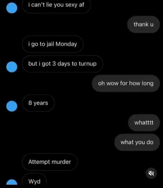 i cant lie you sexy af thank u i go to jail Monday but i got 3 days to turnup oh wow for how lon 8 years whatttt what you do Attempt murder Wyd