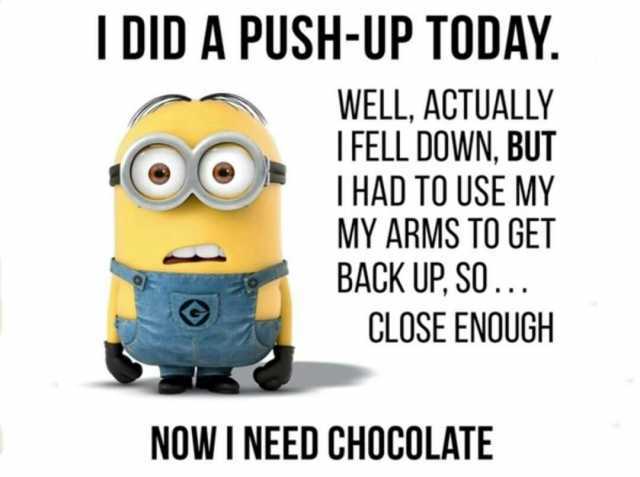 I DID A PUSH-UP TODAY WELL ACTUALLY IFELL DOWN BUT THAD TO USE MY MY ARMS TO GET BACK UP SO... OO CLOSE ENOUGH NOW I NEED CHOCOLATE