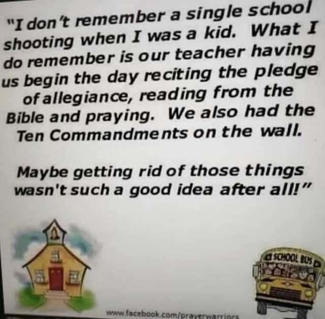 I don t remember a single school shooting when I was a kid. What I do remember is our teacher having us begin the day re citing the pledgge of allegiance reading from the Bible and praying. We also had the Ten Commandme nts on the