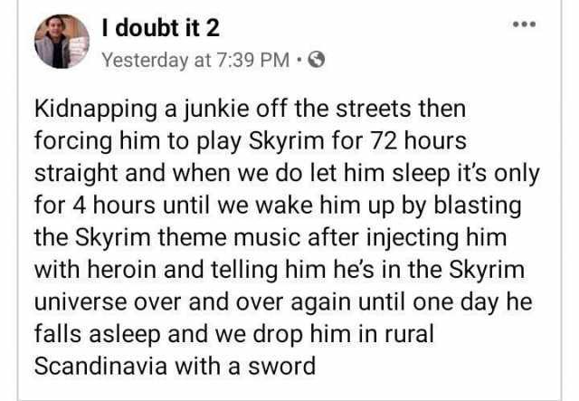 I doubt it 2 Yesterday at 739 PM Kidnapping a junkie off the streets then forcing him to play Skyrim for 72 hours straight and when we do let him sleep its only for 4 hours until we wake him up by blasting the Skyrim theme music a