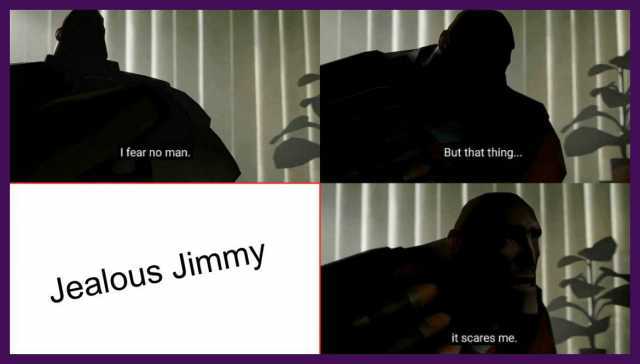 I fear no man. But that thing... Jealous Jimmy it scares me.
