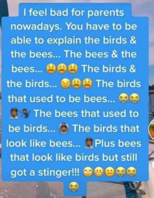 I feel bad for parents nowadays. You have to be able to explain the birds & the bees... The bees & the bees... the birds... The birds & The birds that used to be bees... 9 The bees that used to be birds... The birds that look like