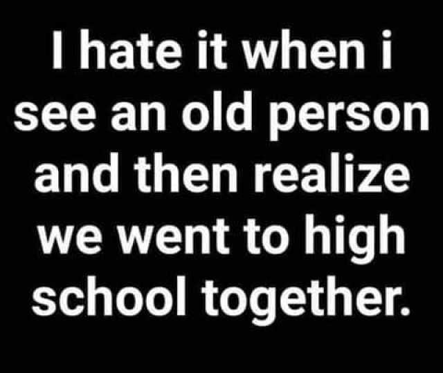 I hate it when i see an old person and then realize we went to high school together. 
