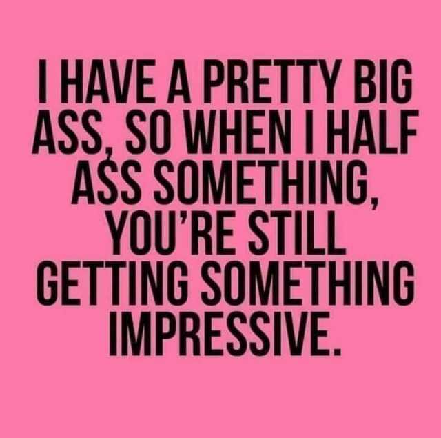I HAVE A PRETTY BIG ASS SO WHEN I HALF ASS SOMETHING YOURE STILL GETTING SOMETHING IMPRESSIVE.