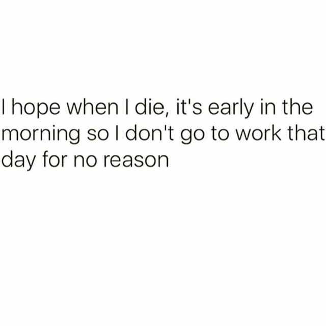 I hope when I die its early in the morning so I dont go to work that day for no reason