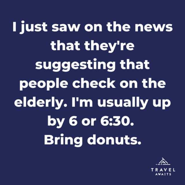I just saw on the news that theyre suggesting that people check on the elderly. Im usually up by 6 or 630. Bring donuts. TRAVEL AWAITS
