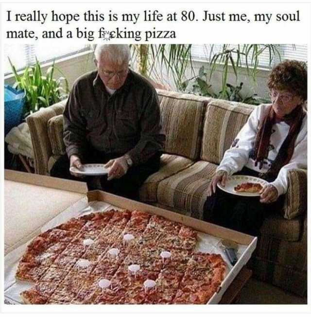I really hope this is my life at 80. Just me my soul mate and a big fsking pizza