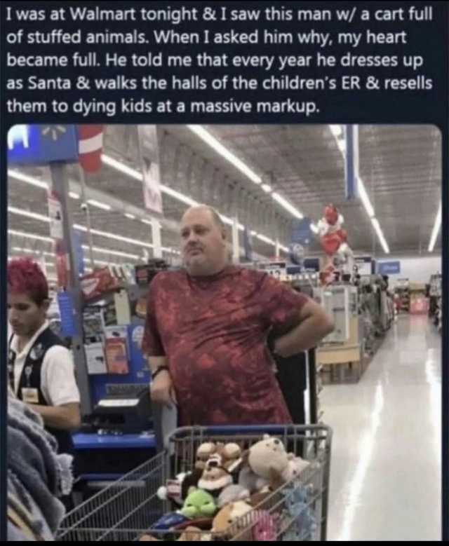I was at Walmart tonight & I saw this man w/ a cart full of stuffed animals. When I asked him why my heart became full. He told me that every year he dresses up as Santa & walks the halls of the childrens ER & resells them to dyin