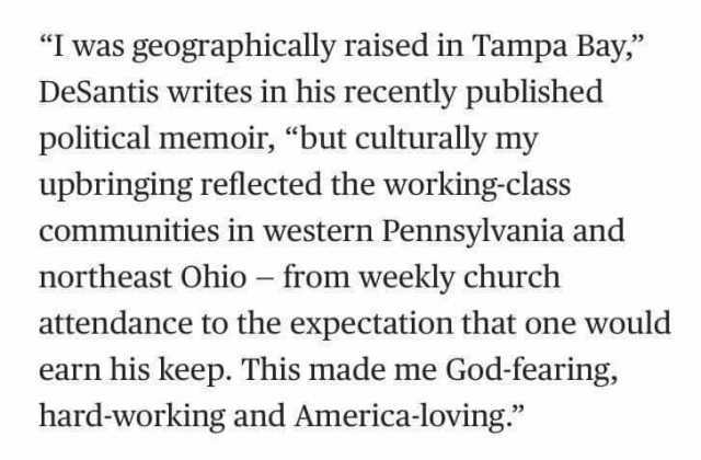 I was geographically raised in Tampa Bay DeSantis writes in his recently published political memoir but culturally my upbringing reflected the working-class communities in western Pennsylvania and northeast Ohio - from weekly chur