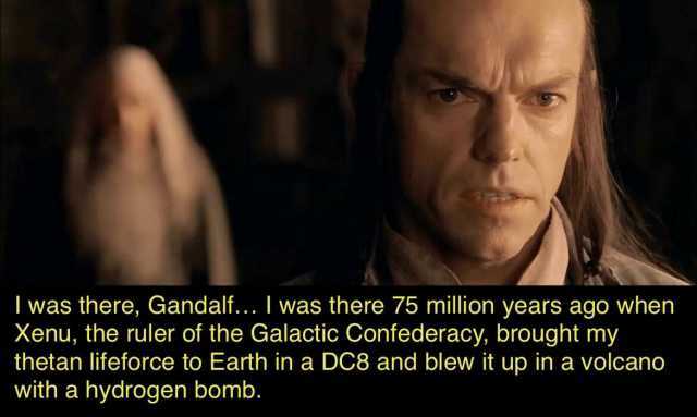 I was there Gandalf.. I was there 75 million years ago when Xenu the ruler of the Galactic Confederacy brought my thetan lifeforce to Earth in a DC8 and blew it up in a volcano with a hydrogen bomb.