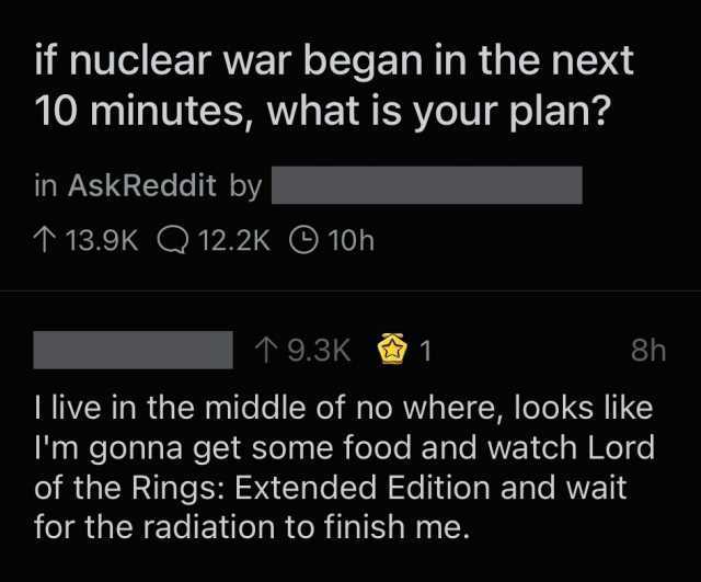 if nuclear war began in the next 10 minutes what is your plan in AskReddit by 13.9K Q 12.2K 10h 9.3K 1 8h I live in the middle of no where looks Iike Im gonna get some food and watch Lord of the Rings Extended Edition and wait for