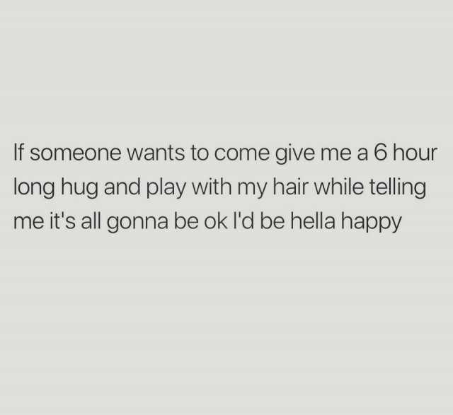 If someone wants to come give me a 6 hour long hug and play with my hair  while telling me its all gonna be ok Id be hella happy 