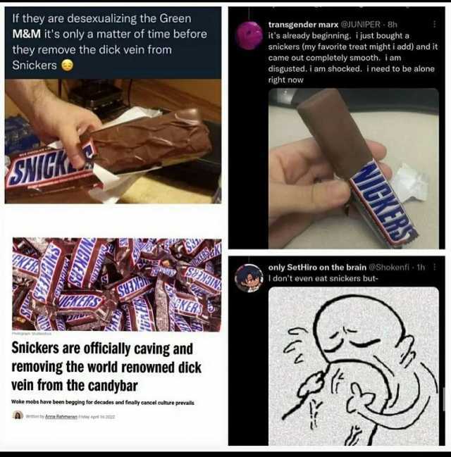 If they are desexualizing the Green M&M its only a matter of time before they remove the dick vein from transgender marx @JUNIPER 8h its already beginning. i just bought a snickers (my favorite treat might i add) and it came out c