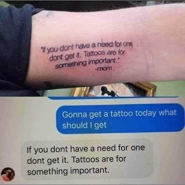 if you dont have a need for one dont get it. Tattoos are for something important. -mom Gonna get a tattoo today what should I get If you dont have a need for one dont get it. Tattoos are for something important. 