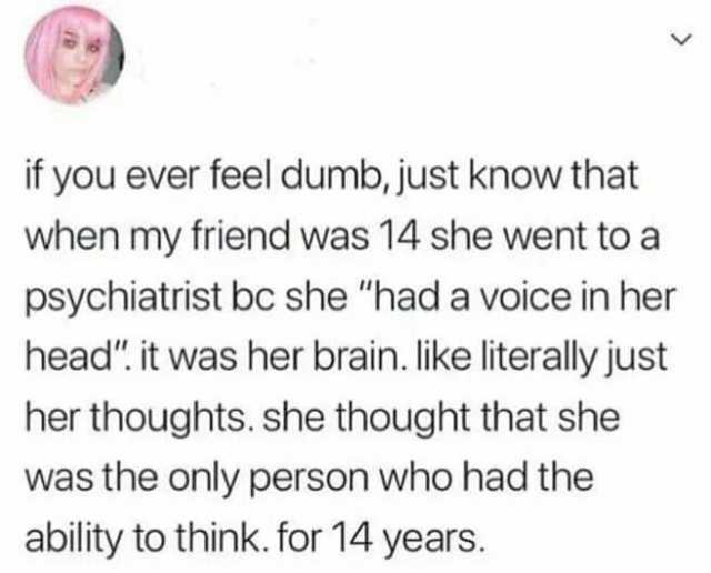 if you ever feel dumb just know that when my friend was 14 she went to a psychiatrist bc she had a voice in her head. it was her brain. like literaly just her thoughts. she thought that she was the only person who had the ability 