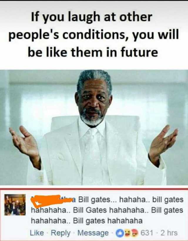 If you laugh at other peoples conditions you will be like them in future aa Bill gates... hahaha.. bill gates hahahaha.. Bill Gates hahahaha.. Bill gates hahahaha.. Bill gates hahahaha Like Reply Message 631- 2 hrs