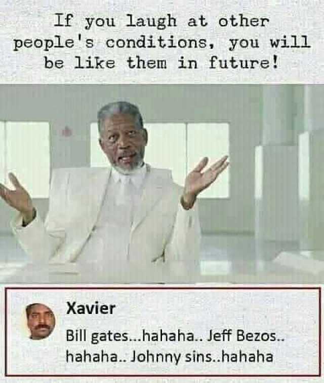 If you laugh at other peoples conditions you will be like them in future Xavier Bill gates...hahaha.. Jeff Bezos.. hahaha.. Johnny sins.hahaha