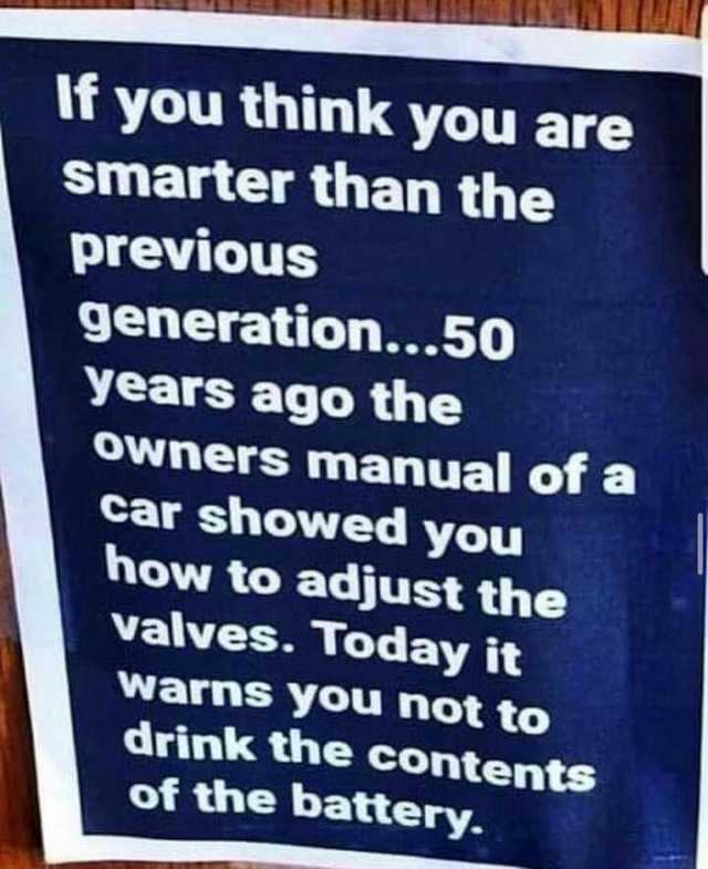 If you think you are smarter than the previous generation...50 years ago the owners manual of a car showed you how to adjust the valves. Today it warns you not to drink the contents of the battery.