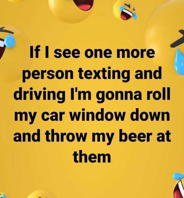 Ifl see one more person texting and driving lm gonna roll my car window down and throw my beer at them