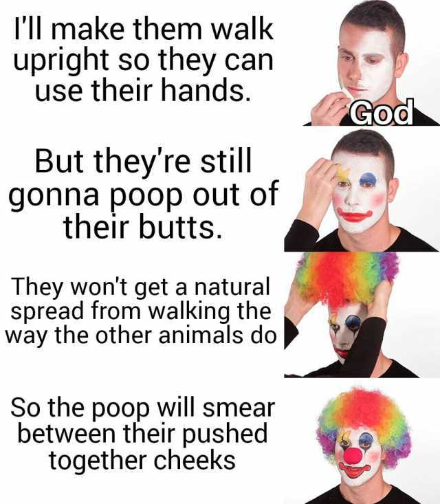 Il make them walk upright so they can use their hands. God But theyre still gonna poop out of their butts. They wont get a natural spread from walking the way the other animals do So the poop will smear between their pushed togeth