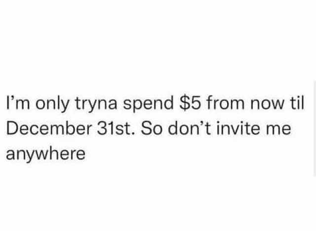 Im only tryna spend $5 from now til December 31st. So dont invite me anywhere