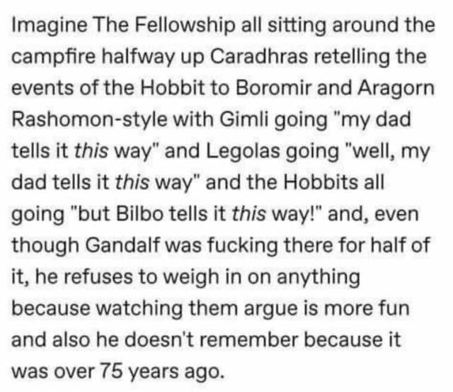 Imagine The Fellowship all sitting around the campfire halfway up Caradhras retelling the events of the Hobbit to Boromir and Aragorn Rashomon-style with Gimli going my dad tells it this way and Legolas going well my dad tells it 